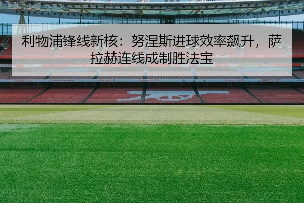利物浦锋线新核：努涅斯进球效率飙升，萨拉赫连线成制胜法宝