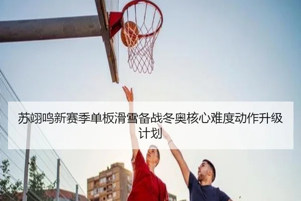 苏翊鸣新赛季单板滑雪备战冬奥核心难度动作升级计划