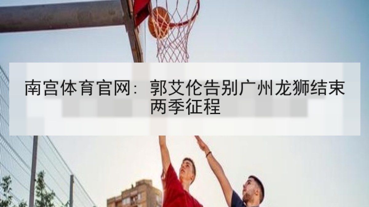 南宫体育官网: 郭艾伦告别广州龙狮结束两季征程