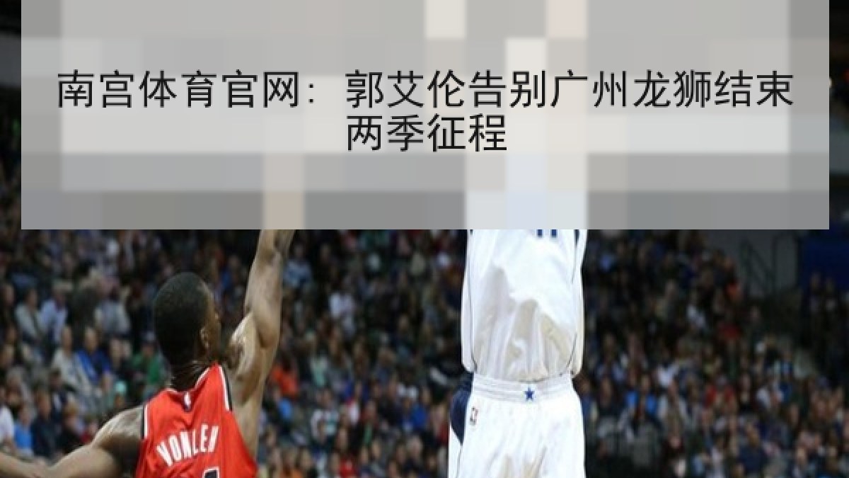 南宫体育官网: 郭艾伦告别广州龙狮结束两季征程
